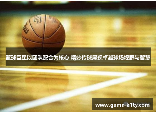 篮球巨星以团队配合为核心 精妙传球展现卓越球场视野与智慧
