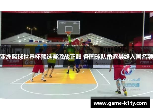 亚洲篮球世界杯预选赛激战正酣 各国球队角逐最终入围名额