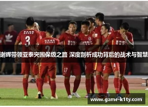 谢晖带领亚泰突围保级之路 深度剖析成功背后的战术与智慧